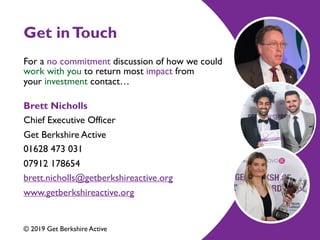 Get inTouch
For a no commitment discussion of how we could
work with you to return most impact from
yourinvestment contact… 
Brett Nicholls
Chief Executive Officer
Get Berkshire Active
01628 473 031
07912 178654
brett.nicholls@getberkshireactive.org
www.getberkshireactive.org
 
© 2019 Get Berkshire Active
 