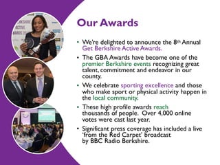 Our Awards
• We’re delighted to announce the 8th Annual
Get Berkshire Active Awards.
• The GBA Awards have become one of the
premier Berkshire events recognizing great
talent, commitment and endeavor in our
county.
• We celebrate sporting excellence and those
who make sport or physical activity happen in
the local community.
• These high profile awards reach  
thousands of people. Over 4,000 online
votes were cast last year.
• Significant press coverage has included a live
‘from the Red Carpet’ broadcast  
by BBC Radio Berkshire.
 