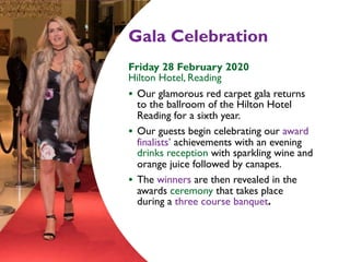 Gala Celebration
Friday 28 February 2020  
Hilton Hotel, Reading
• Our glamorous red carpet gala returns
to the ballroom of the Hilton Hotel
Reading for a sixth year.
• Our guests begin celebrating our award
finalists’ achievements with an evening
drinks reception with sparkling wine and
orange juice followed by canapes.
• The winners are then revealed in the
awards ceremony that takes place  
during a three course banquet.
 