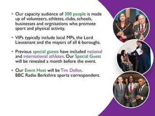• Our capacity audience of 300 people is made
up of volunteers, athletes, clubs, schools,
businesses and orgnisations who promote
sport and physical activity.
• VIPs typically include local MPs, the Lord
Lieutenant and the mayors of all 6 boroughs.
• Previous special guests have included national
and international athletes. Our Special Guest
will be revealed a month before the event.
• Our Event Host will be Tim Dellor,  
BBC Radio Berkshire sports correspondent.
 