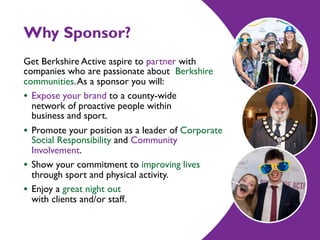 Why Sponsor?
Get Berkshire Active aspire to partner with
companies who are passionate about Berkshire
communities.As a sponsor you will:
• Expose your brand to a county-wide  
network of proactive people within  
business and sport.
• Promote your position as a leader of Corporate
Social Responsibility and Community
Involvement.
• Show your commitment to improving lives
through sport and physical activity.
• Enjoy a great night out  
with clients and/or staff.
 