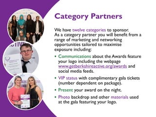 Category Partners
We have twelve categories to sponsor. 
As a category partner you will benefit from a
range of marketing and networking
opportunities tailored tomaximise  
exposure including:
• Communications about the Awards feature
your logo including the webpage
www.getberkshireactive.org/awards and
social media feeds.
• VIP status with complimentary gala tickets
(number dependent on package).
• Present your award on the night.
• Photo backdrop and other materials used
at the gala featuring your logo.
 