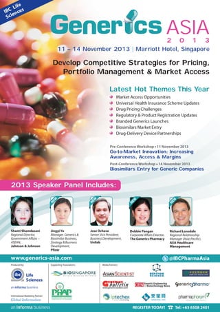 International Marketing Partner:
www.generics-asia.com
Produced by:
Life
Sciences
Media Partners:
REGISTER TODAY! Tel: +65 6508 2401
Develop Competitive Strategies for Pricing,
Portfolio Management & Market Access
@IBCPharmaAsia
Supporting Associations:
Pre-Conference Workshop • 11 November 2013
Go-to-Market Innovation: Increasing
Awareness, Access & Margins
Post-Conference Workshop • 14 November 2013
Biosimilars Entry for Generic Companies
2 0 1 3
ASIA
Shanti Shamdasani
Regional Director,
Government Affairs –
ASEAN,
Johnson & Johnson
Jingyi Yu
Manager, Generics &
Biosimilar Business,
Strategy & Business
Development,
Pfizer
Jose Ochave
Senior Vice President,
Business Development,
Unilab
2013 Speaker Panel Includes:
NEW
NEW
NEW
Debbie Pangan
Corporate Affairs Director,
The Generics Pharmacy
Richard Lonsdale
Regional Relationship
Manager (Asia-Pacific),
AXA Healthcare
Management
NEW
NEW
Latest Hot Themes This Year
Market Access Opportunities
Universal Health Insurance Scheme Updates
Drug Pricing Challenges
Regulatory & Product Registration Updates
Branded Generics Launches
Biosimilars Market Entry
Drug-Delivery Device Partnerships
11 – 14 November 2013 | Marriott Hotel, Singapore
 