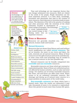 2 Resources and Development
Time and technology are two important factors that
can change substances into resources. Both are related
to the needs of the people. People themselves are the
most important resource. It is their ideas, knowledge,
inventions and discoveries that lead to the creation of
more resources. Each discovery or invention leads to many
others. The discovery of fire led to the practice of cooking
and other processes while the invention of the wheel
ultimately resulted in development of
newer modes of transport. The technology
to create hydroelectricity
has turned energy in fast
flowing water into an
important resource.
Types of Resources
Resources are generally classified into
natural, human made and human.
Natural Resources
Resources that are drawn from Nature and used without
much modification are called natural resources. The
air we breathe, the water in our rivers and lakes, the
soils, minerals are all natural resources. Many of these
resources are free gifts of nature and can be used directly.
In some cases tools and technology may be needed to
use a natural resource in the best possible way.
Natural resources can be broadly categorised into
renewable and non-renewable resources.
Renewable resources are those which get renewed or
replenished quickly. Some of these are unlimited and are
not affected by human activities, such as solar and wind
energy. Yet careless use of certain renewable resources
like water, soil and forest can affect their stock. Water
seems to be an unlimited renewable resource. But
shortage and drying up of natural water sources is a
major problem in many parts of the world today.
Non-renewable resources are those which have a
limited stock. Once the stocks are exhausted it may
take thousands of years to be renewed or replenished.
Since this period is much more than human life spans,
“So I am a
resource too!”
“A very
valuable one!”
Amma’s List
Cotton cloth
Iron ore
Intelligence
Medicinal plants
Medical knowledge
Coal deposits
Agricultural land
Clean environment
Old folk songs
Good weather
Resourcefulness
A good singing voice
Grandmother’s
home remedies
Affection from
friends and family
Beautiful scenery
Activity
Circle those
resources from
Amma’s list that
are regarded
as having no
commercial value.
Glossary
Technology: It is
the application of
latest knowledge
and skill in doing
or making things.
 