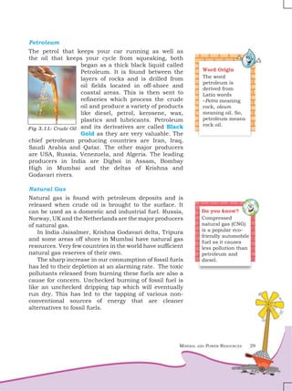 Mineral and Power Resources 29
Petroleum
The petrol that keeps your car running as well as
the oil that keeps your cycle from squeaking, both
began as a thick black liquid called
Petroleum. It is found between the
layers of rocks and is drilled from
oil fields located in off-shore and
coastal areas. This is then sent to
refineries which process the crude
oil and produce a variety of products
like diesel, petrol, kerosene, wax,
plastics and lubricants. Petroleum
and its derivatives are called Black
Gold as they are very valuable. The
chief petroleum producing countries are Iran, Iraq,
Saudi Arabia and Qatar. The other major producers
are USA, Russia, Venezuela, and Algeria. The leading
producers in India are Digboi in Assam, Bombay
High in Mumbai and the deltas of Krishna and
Godavari rivers.
Natural Gas
Natural gas is found with petroleum deposits and is
released when crude oil is brought to the surface. It
can be used as a domestic and industrial fuel. Russia,
Norway, UK and the Netherlands are the major producers
of natural gas.
In India Jaisalmer, Krishna Godavari delta, Tripura
and some areas off shore in Mumbai have natural gas
resources. Very few countries in the world have sufficient
natural gas reserves of their own.
The sharp increase in our consumption of fossil fuels
has led to their depletion at an alarming rate. The toxic
pollutants released from burning these fuels are also a
cause for concern. Unchecked burning of fossil fuel is
like an unchecked dripping tap which will eventually
run dry. This has led to the tapping of various non-
conventional sources of energy that are cleaner
alternatives to fossil fuels.
Word Origin
The word
petroleum is
derived from
Latin words
–Petra meaning
rock, oleum
meaning oil. So,
petroleum means
rock oil.
Fig 3.11: Crude Oil
Do you know?
Compressed
natural gas (CNG)
is a popular eco-
friendly automobile
fuel as it causes
less pollution than
petroleum and
diesel.
 