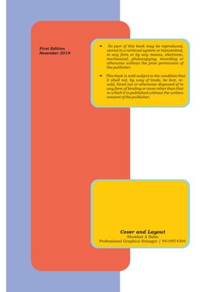 First Edition
November 2019
# No part of this book may be reproduced,
stored in a retrieval system or transmitted,
in any form or by any means, electronic,
mechanical, photocopying, recording or
otherwise without the prior permission of
the publisher.
# This book is sold subject to the condition that
it shall not, by way of trade, be lent, re-
sold, hired out or otherwise disposed of in
any form of binding or cover other than that
in which it is published without the written
consent of the publisher.
Cover and Layout
Showkat A Baba
Professional Graphics Srinagar / 9419974394
 