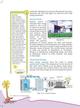 32 Resources and Development
Fig. 3.16 : Nuclear power station ,
Kalpakkam
Activity
Solar Cooker
Take an old car
tube. Inflate it and
keep it on a wooden
platform. Paint an
aluminium vessel
black from outside
and add 1 cup rice
with 2 cups of water
to it. Close the vessel
with a lid and place
the vessel in the
inner circle of the
tube. Now place a
glass frame over the
tube and keep the
set out in the sun.
After the glass frame
is placed, air can
neither come in nor
go out but the sun
rays coming into
the closed cavity
enclosed by the
tube, get trapped
and cannot escape.
The temperature
increases slowly
cooking the rice over
a few hours.
winds blow. Windfarms are found in Netherlands, Germany,
Denmark, UK, USA and Spain are noted for their wind
energy production.
Nuclear Power
Nuclear power is
obtained from energy
stored in the nuclei
of atoms of naturally
occurring radio active
elementslikeuranium
and thorium. These
fuels undergo nuclear
fission in nuclear
reactors and emit
power. The greatest
producers of nuclear power are USA and Europe.
In India Rajasthan and Jharkhand have large deposits
of Uranium. Thorium is found in large quantities in the
Monozite sands of Kerala. The nuclear power stations
in India are located in Kalpakkam in Tamilnadu,
Tarapur in Maharastra, Ranapratap Sagar near Kota
in Rajasthan, Narora in Uttar Pradesh and Kaiga
in Karnataka.
Geothermal Energy
Heat energy obtained from the earth is called
geothermal energy. The temperature in the interior of
the earth rises steadily as we go deeper. Some times
this heat energy may surface itself in the form of hot
springs. This heat energy can be used to generate power.
Fig. 3.17 : Nuclear Energy
 