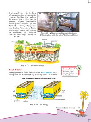 Mineral and Power Resources 33
Geothermal energy in the form
of hot springs has been used for
cooking, heating and bathing
for several years. USA has the
world’s largest geothermal
power plants followed by New
Zealand, Iceland, Philippines
and Central America. In India,
geothermal plants are located
in Manikaran in Himachal
Pradesh and Puga Valley in
UT of Ladakh.
Tidal Energy
Energy generated from tides is called tidal energy. Tidal
energy can be harnessed by building dams at narrow
Fig. 3.19 : Geothermal Energy
Natural crack
Steam
Water
Well
turbine
generator
Fig. 3.18 : (a) Geothermal Energy in Manikaran
(b) Cooking food with the help of Geothermal Energy
(b)
(a)
Fig. 3.20: Tidal Energy
Do you know?
The first tidal
energy station was
built in France.
 