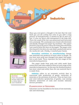 Have you ever given a thought to the fact that the note
book you use for writing has come to you after a long
process of manufacturing. It started its life as part of a
tree. It was cut down and transported to the pulp mill.
There the wood of the tree was processed and converted
into wood pulp. The wood pulp was mixed with chemicals
and finally changed into paper by machines. This paper
found its way to the press where ink made from chemicals
was used to print the lines on the pages. The pages were
then bound in the form of a note book, packed and sent to
the market for sale. Finally, it reached your hands.
Secondary activities or manufacturing change
raw materials into products of more value to people. As
you have seen pulp was changed into paper and paper
into a note book. These represent the two stages of the
manufacturing process.
The paper made from pulp and cloth made from
cotton have had value added to them at each stage of the
manufacturing process. In this way the finished product
has more value and utility than the raw material that it
is made from.
Industry refers to an economic activity that is
concerned with production of goods, extraction of
minerals or the provision of services. Thus we have iron
and steel industry (production of goods), coal mining
industry (extraction of coal) and tourism industry
(service provider).
Classification of Industries
Industries can be classified on the basis of raw materials,
size and ownership.
Activity
Trace the journey
of your shirt from
a cotton field to
your wardrobe.
Industries
Journey begins...
...paper made...
...recycle...
 