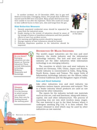 52 Resources and Development
In another incident, on 23 December 2005, due to gas well
blowout in Gao Qiao, Chongging, China, 243 people died, 9,000 were
injured and 64,000 were evacuated. Many people died because they
were unable to run after the explosion. Those who could not escape
in time suffered burns to their eyes, skin and lungs from the gas.
Risk Reduction Measures
1. Densely populated residential areas should be separated far
away from the industrial areas.
2. People staying in the vicinity of industries should be aware of
the storage of toxins or hazardous substances and their possible
effects in case if an accident occurs.
3. Fire warning and fighting system should be improved.
4. Storage capacity of toxic substances should be limited.
5. Pollution dispersion qualities in the industries should be
improved.
Distribution Of Major Industries
The world’s major industries are the iron and steel
industry, the textile industry and the information
technology industry. The iron and steel and textile
industry are the older industries while information
technology is an emerging industry.
The countries in which iron and steel industry is
located are Germany, USA, China, Japan and Russia.
Textile industry is concentrated in India, Hong Kong,
South Korea, Japan and Taiwan. The major hubs of
Information technology industry are the Silicon valley
of Central California and the Bangalore region of India.
Iron and Steel Industry
Like other industries iron and steel industry too
comprises various inputs, processes and outputs. This
is a feeder industry whose products are used as raw
material for other industries.
The inputs for the industry include raw materials
such as iron ore, coal and limestone, along with labour,
capital, site and other infrastructure. The process of
converting iron ore into steel involves many stages.
The raw material is put in the blast furnace where it
undergoes smelting (Fig 5.6). It is then refined. The
output obtained is steel which may be used by other
industries as raw material.
Do you know?
Emerging
industries are also
known as ‘Sunrise
Industries’.These
include Information
technology,
Wellness,
Hospitality and
Knowledge.
Glossary
Smelting
It is the process
in which metals
are extracted
from their ores by
heating beyond
the melting point
Rescue operation
in Gao Qiao
 