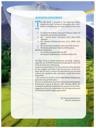 The J&K BOSE is grateful to the following subject
experts for their hardwork, dedication and contri-
bution in developing the local content of this text-
book.
1. Dr. Mohd Shafi Bhatt, Assistant Professor, Deptt. Of
Geography,UniversityofKashmir.
2. Ms. Aneeta Koul, Principal, Govt. Boys HSS,
Akhnoor.
3. Ms. Vaneeta Manhas,Lecturer, Govt. SRML HSS,
Jammu.
4. Ms.SeemaSharma,Master,Govt.GirlsHSS,Satwari.
5. Mr.NavdeepBhalwal,Teacher,GGHSJourian.
MemberCoordinators
Dr. ArifJan,AssistantDirector-KD
Mr.RanjeetSinghManhas,AcademicOfficer-JD
The J&K Board of School Education gratefully acknowl-
edgestheuseofNCERTtextbookofGeographyforclassVIII
inthedevelopmentofthisbook.
IexpressmygratitudetoProf.VeenaPandita(Chairperson)
for her support and help in the development of the text-
book. She has been a source of inspiration for all of us and
without her guidance, this endeavour would have been
impossible.
I also extend my thanks to Prof. Abdul Wahid Makhdoomi
(JointSecretary)Publication.
My sincere gratitude is due to the Curriculum Development
& Research wing JD & KD for their untiring efforts for
makingthistextbookavailableforthestudentsofclassVIII.
Suggestions from the stakeholders for the improvement of
theTextbookshallbehighlyappreciated.
(Dr. Farooq Ahmad Peer)
Director Academics
ACKNOWLEDGEMENT
 