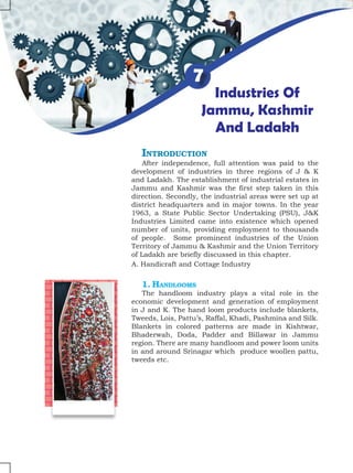 Industries Of
Jammu, Kashmir
And Ladakh
7
Introduction
After independence, full attention was paid to the
development of industries in three regions of J & K
and Ladakh. The establishment of industrial estates in
Jammu and Kashmir was the first step taken in this
direction. Secondly, the industrial areas were set up at
district headquarters and in major towns. In the year
1963, a State Public Sector Undertaking (PSU), J&K
Industries Limited came into existence which opened
number of units, providing employment to thousands
of people. Some prominent industries of the Union
Territory of Jammu & Kashmir and the Union Territory
of Ladakh are briefly discussed in this chapter.
A. Handicraft and Cottage Industry
1. Handlooms
The handloom industry plays a vital role in the
economic development and generation of employment
in J and K. The hand loom products include blankets,
Tweeds, Lois, Pattu’s, Raffal, Khadi, Pashmina and Silk.
Blankets in colored patterns are made in Kishtwar,
Bhaderwah, Doda, Padder and Billawar in Jammu
region. There are many handloom and power loom units
in and around Srinagar which produce woollen pattu,
tweeds etc.
 