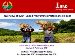 IFAD Country Office, Benoit Thierry, CPM
Soulivanh Pattivong, CPO
IFAD-Laos Project Retreat/Workshop
9-11 December, 2015, Luangprabang, Lao PDR
Overview of IFAD-Funded Programmes Performance in Laos
 