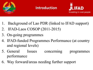 Introduction
1. Background of Lao PDR (linked to IFAD support)
2. IFAD-Laos COSOP (2011-2015)
3. On-going programmes
4. IFAD-funded Programmes Performance (at country
and regional levels)
5. General Issues concerning programmes
performance
6. Way forward/areas needing further support
 