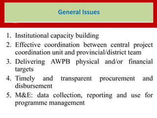 1. Institutional capacity building
2. Effective coordination between central project
coordination unit and provincial/district team
3. Delivering AWPB physical and/or financial
targets
4. Timely and transparent procurement and
disbursement
5. M&E: data collection, reporting and use for
programme management
General Issues
 