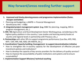 1. Improved and timely planning process and programme implementation (faster,
cheaper and better)
• Planning and budgeting =>AWPB <= Financial Management
• Beneficiaries HHs -> M&E
2. Integrated project management system (e.g. M&E for planning, mapping, MIS in
program management, etc.,)
3. KM / KS (Agriculture and Rural Development Sector Working group, considering as the
highest policy platform in the country / case studies and learning events/routes at
country and regional levels in partnership with Procasur, etc.,)
4. Partnerships with other DPs to support programme performance (Lux-Dev, AFD, FAO,
WFP, CIAT, IRRI, WB, ADB, UN-HABITA, etc.,)
5. Coordination/ Capacity building /management to support decentralization initiative
• How to strengthen the in-country capacity for the development of effective pro-poor
investment policies and institutions?
• How to develop the capacity of key service providers for the delivery of quality services?
• How to improve the accountability of public institutions and systems and to ensure
sustainability?
6. Implementation Support Missions/ technical coaching
Way forward/areas needing further support
 