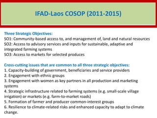 Three Strategic Objectives:
SO1: Community-based access to, and management of, land and natural resources
SO2: Access to advisory services and inputs for sustainable, adaptive and
integrated farming systems
SO3: Access to markets for selected produces
Cross-cutting issues that are common to all three strategic objectives:
1. Capacity-building of government, beneficiaries and service providers
2. Engagement with ethnic groups
3. Engagement with women as key partners in all production and marketing
systems
4. Strategic infrastructure related to farming systems (e.g. small-scale village
irrigation) or markets (e.g. farm-to-market roads)
5. Formation of farmer and producer common-interest groups
6. Resilience to climate-related risks and enhanced capacity to adapt to climate
change.
IFAD-Laos COSOP (2011-2015)
 