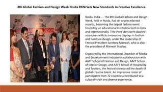 8th Global Fashion and Design Week Noida 2024 Sets New Standards in Creative Excellence
Noida, India — The 8th Global Fashion and Design
Week, held in Noida, has set unprecedented
records, becoming the largest fashion event
hosted by an educational institution both in India
and internationally. This three-day event dazzled
attendees with its innovative displays in fashion
and furniture design, under the leadership of
Festival President Sandeep Marwah, who is also
the president of Marwah Studios.
Organized by the International Chamber of Media
and Entertainment Industry in collaboration with
AAFT School of Fashion and Design, AAFT School
of Interior Design, and AAFT School of Hospitality
and Tourism, the festival showcased the depth of
global creative talent. An impressive roster of
participants from 72 countries contributed to a
culturally rich and diverse experience.
 