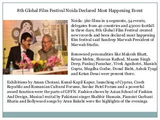 8th Global Film Festival Noida Declared Most Happening Event
Noida: 560 films in 9 segments, 54 events,
delegates from 40 countries and 45000 footfall
in three days, 8th Global Film Festival created
new records and been declared most happening
film festival said Sandeep Marwah President of
Marwah Studio.
Renowned personalities like Mukesh Bhatt,
Ketan Mehta, Shravan Rathod, Maann Singh
Deep, Pankuj Parashar, Vivek Agnihotri, Manish
Gupta, Mugdha Godse, Donal Bisht, Ashok Tyagi
and Ketan Desai were present there.
Exhibitions by Aman Chotani, Kunal-Kapil Kapur, launching of Cyprus, Czech
Republic and Romanian Cultural Forums, Sardar Patel Forum and a powerful
award function were the parts of GFFN. Fashion shows by Asian School of Fashion
And Design, Musical recital by Pakistani singer Shabbir Hussain, Pianoist Gurbani
Bhatia and Bollywood songs by Arun Bakshi were the highlights of the evenings.
 