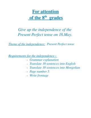 For attention
                       th 
               of the 8    grades
                                 

       Give up the independence of the 
       Present Perfect tense on 18.May. 

Theme of the independence:  Present Perfect tense 


Requirements for the independence : 
             • Grammar explanation 

             • Translate 10 sentences into English

             • Translate 10 sentences into Mongolian 

             • Page number 5

             • Write frontage 
 