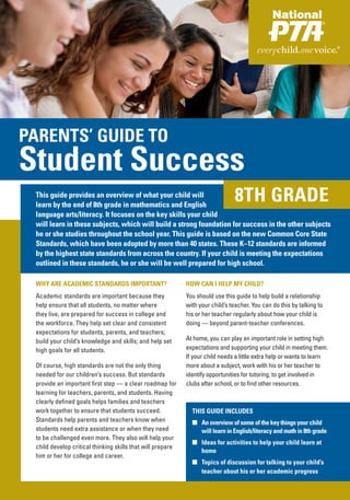 PARENTS’ GUIDE TO
Student Success
 This guide provides an overview of what your child will
 learn by the end of 8th grade in mathematics and English
                                                                                8TH GRADE
 language arts/literacy. It focuses on the key skills your child
 will learn in these subjects, which will build a strong foundation for success in the other subjects
 he or she studies throughout the school year. This guide is based on the new Common Core State
 Standards, which have been adopted by more than 40 states. These K–12 standards are informed
 by the highest state standards from across the country. If your child is meeting the expectations
 outlined in these standards, he or she will be well prepared for high school.

 WHY ARE ACADEMIC STANDARDS IMPORTANT?                      HOW CAN I HELP MY CHILD?
 Academic standards are important because they              You should use this guide to help build a relationship
 help ensure that all students, no matter where             with your child’s teacher. You can do this by talking to
 they live, are prepared for success in college and         his or her teacher regularly about how your child is
 the workforce. They help set clear and consistent          doing — beyond parent-teacher conferences.
 expectations for students, parents, and teachers;
 build your child’s knowledge and skills; and help set      At home, you can play an important role in setting high
 high goals for all students.                               expectations and supporting your child in meeting them.
                                                            If your child needs a little extra help or wants to learn
 Of course, high standards are not the only thing           more about a subject, work with his or her teacher to
 needed for our children’s success. But standards           identify opportunities for tutoring, to get involved in
 provide an important first step — a clear roadmap for      clubs after school, or to find other resources.
 learning for teachers, parents, and students. Having
 clearly defined goals helps families and teachers
 work together to ensure that students succeed.               THIS GUIDE INCLUDES
 Standards help parents and teachers know when                ■ An overview of some of the key things your child
 students need extra assistance or when they need               will learn in English/literacy and math in 8th grade
 to be challenged even more. They also will help your
                                                              ■ Ideas for activities to help your child learn at
 child develop critical thinking skills that will prepare
                                                                home
 him or her for college and career.
                                                              ■ Topics of discussion for talking to your child’s
                                                                teacher about his or her academic progress
 
