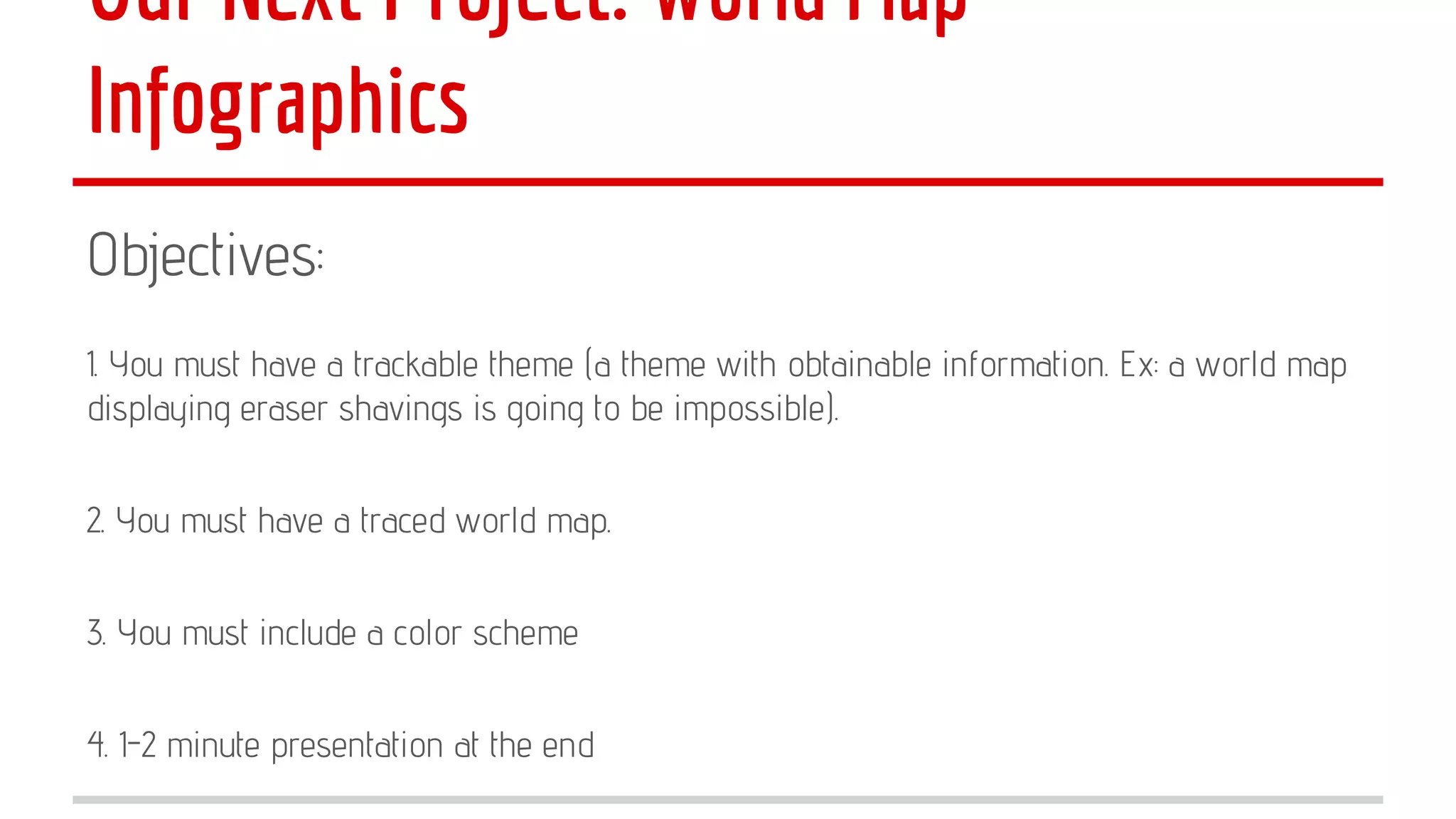 Our Next Project: World Map
Infographics
Objectives:
1. You must have a trackable theme (a theme with obtainable information. Ex: a world map
displaying eraser shavings is going to be impossible).
2. You must have a traced world map.
3. You must include a color scheme
4. 1-2 minute presentation at the end

 