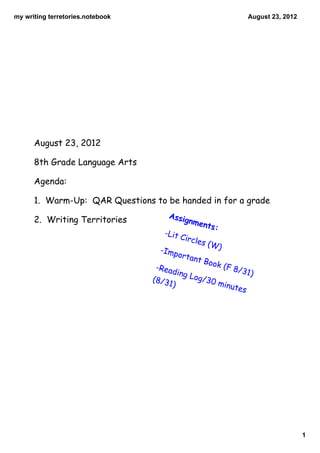 my writing terretories.notebook                                           August 23, 2012




      August 23, 2012

      8th Grade Language Arts

      Agenda:

      1. Warm-Up: QAR Questions to be handed in for a grade
                                     Assig
      2. Writing Territories                    nmen
                                                       ts:
                                    -Lit
                                           Circl
                                                 es (W
                                   -Imp                      )
                                           ortan
                                                t Boo
                                  -Rea                   k (F
                                         ding                      8/31
                                                Log/                    )
                                  (8/3              30 m
                                      1)                         inute
                                                                      s




                                                                                            1
 