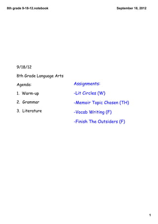 8th grade 9­18­12.notebook                           September 18, 2012




      9/18/12

      8th Grade Language Arts

      Agenda:                   Assignments:

      1. Warm-up                -Lit Circles (W)

      2. Grammar                -Memoir Topic Chosen (TH)
      3. Literature             -Vocab Writing (F)

                                -Finish The Outsiders (F)




                                                                          1
 