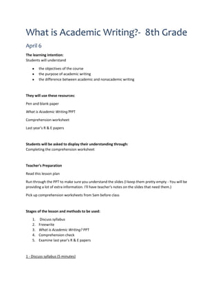 What is Academic Writing?- 8th Grade
April 6
The learning intention:
Students will understand
the objectives of the course
the purpose of academic writing
the difference between academic and nonacademic writing
They will use these resources:
Pen and blank paper
What is Academic Writing?PPT
Comprehension worksheet
Last year's R & E papers
Students will be asked to display their understanding through:
Completing the comprehension worksheet
Teacher's Preparation
Read this lesson plan
Run through the PPT to make sure you understand the slides (I keep them pretty empty - You will be
providing a lot of extra information. I'll have teacher's notes on the slides that need them.)
Pick up comprehension worksheets from Sam before class
Stages of the lesson and methods to be used:
1. Discuss syllabus
2. Freewrite
3. What is Academic Writing? PPT
4. Comprehension check
5. Examine last year's R & E papers
1 - Discuss syllabus (5 minutes)
 