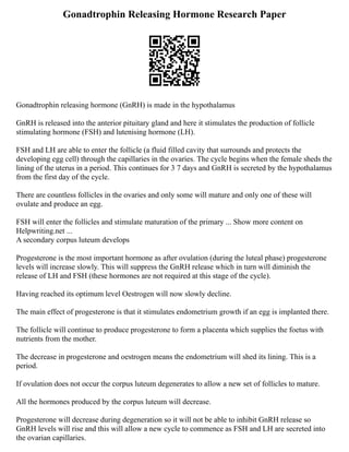 Gonadtrophin Releasing Hormone Research Paper
Gonadtrophin releasing hormone (GnRH) is made in the hypothalamus
GnRH is released into the anterior pituitary gland and here it stimulates the production of follicle
stimulating hormone (FSH) and lutenising hormone (LH).
FSH and LH are able to enter the follicle (a fluid filled cavity that surrounds and protects the
developing egg cell) through the capillaries in the ovaries. The cycle begins when the female sheds the
lining of the uterus in a period. This continues for 3 7 days and GnRH is secreted by the hypothalamus
from the first day of the cycle.
There are countless follicles in the ovaries and only some will mature and only one of these will
ovulate and produce an egg.
FSH will enter the follicles and stimulate maturation of the primary ... Show more content on
Helpwriting.net ...
A secondary corpus luteum develops
Progesterone is the most important hormone as after ovulation (during the luteal phase) progesterone
levels will increase slowly. This will suppress the GnRH release which in turn will diminish the
release of LH and FSH (these hormones are not required at this stage of the cycle).
Having reached its optimum level Oestrogen will now slowly decline.
The main effect of progesterone is that it stimulates endometrium growth if an egg is implanted there.
The follicle will continue to produce progesterone to form a placenta which supplies the foetus with
nutrients from the mother.
The decrease in progesterone and oestrogen means the endometrium will shed its lining. This is a
period.
If ovulation does not occur the corpus luteum degenerates to allow a new set of follicles to mature.
All the hormones produced by the corpus luteum will decrease.
Progesterone will decrease during degeneration so it will not be able to inhibit GnRH release so
GnRH levels will rise and this will allow a new cycle to commence as FSH and LH are secreted into
the ovarian capillaries.
 