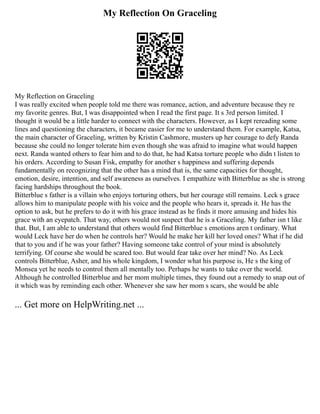 My Reflection On Graceling
My Reflection on Graceling
I was really excited when people told me there was romance, action, and adventure because they re
my favorite genres. But, I was disappointed when I read the first page. It s 3rd person limited. I
thought it would be a little harder to connect with the characters. However, as I kept rereading some
lines and questioning the characters, it became easier for me to understand them. For example, Katsa,
the main character of Graceling, written by Kristin Cashmore, musters up her courage to defy Randa
because she could no longer tolerate him even though she was afraid to imagine what would happen
next. Randa wanted others to fear him and to do that, he had Katsa torture people who didn t listen to
his orders. According to Susan Fisk, empathy for another s happiness and suffering depends
fundamentally on recognizing that the other has a mind that is, the same capacities for thought,
emotion, desire, intention, and self awareness as ourselves. I empathize with Bitterblue as she is strong
facing hardships throughout the book.
Bitterblue s father is a villain who enjoys torturing others, but her courage still remains. Leck s grace
allows him to manipulate people with his voice and the people who hears it, spreads it. He has the
option to ask, but he prefers to do it with his grace instead as he finds it more amusing and hides his
grace with an eyepatch. That way, others would not suspect that he is a Graceling. My father isn t like
that. But, I am able to understand that others would find Bitterblue s emotions aren t ordinary. What
would Leck have her do when he controls her? Would he make her kill her loved ones? What if he did
that to you and if he was your father? Having someone take control of your mind is absolutely
terrifying. Of course she would be scared too. But would fear take over her mind? No. As Leck
controls Bitterblue, Asher, and his whole kingdom, I wonder what his purpose is, He s the king of
Monsea yet he needs to control them all mentally too. Perhaps he wants to take over the world.
Although he controlled Bitterblue and her mom multiple times, they found out a remedy to snap out of
it which was by reminding each other. Whenever she saw her mom s scars, she would be able
... Get more on HelpWriting.net ...
 