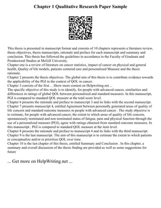 Chapter 1 Qualitative Research Paper Sample
This thesis is presented in manuscript format and consists of 10 chapters represents a literature review,
thesis objectives, thesis manuscripts, rationale and preface for each manuscript and summary and
conclusion. This thesis has followed the guidelines in accordance to the Faculty of Graduate and
Postdoctoral Studies at McGill University.
Chapter one is a review of literature on cancer statistics, impact of cancer on physical and general
health, Quality of life models, patients centered care and personalized Measure and the thesis
rationale.
Chapter 2 presents the thesis objectives. The global aim of this thesis is to contribute evidence towards
the applicability of the PGI in the context of QOL in cancer.
Chapter 3 consists of the first ... Show more content on Helpwriting.net ...
The specific objective of this study is to identify, for people with advanced cancer, similarities and
differences in ratings of global QOL between personalized and standard measures. In this manuscript,
PGI is compared to standard QOL measure at the total score level.
Chapter 6 presents the rationale and preface to manuscript 3 and its links with the second manuscript.
Chapter 7 presents manuscript 4, entitled Agreement between personally generated areas of quality of
life concern and standard outcome measures in people with advanced cancer . The study objective is
to estimate, for people with advanced cancer, the extent to which areas of quality of life concern,
spontaneously nominated and non nominated status of fatigue, pain and physical function through the
use of a personalized measure (PGI), agree with ratings obtained from standard outcome measures. In
this manuscript , PGI is compared to standard QOL measure at the item level.
Chapter 8 presents the rationale and preface to manuscript 4 and its links with the third manuscript.
Chapter 9 is the last manuscript. The aim of this manuscript is to estimate the extent to which patients
re conceptualize and/or re prioritize QOL over time.
Chapter 10 is the last chapter of this thesis, entitled Summary and Conclusion . In this chapter, a
summary and overall discussion of the thesis finding are provided as well as some suggestions for
future
... Get more on HelpWriting.net ...
 