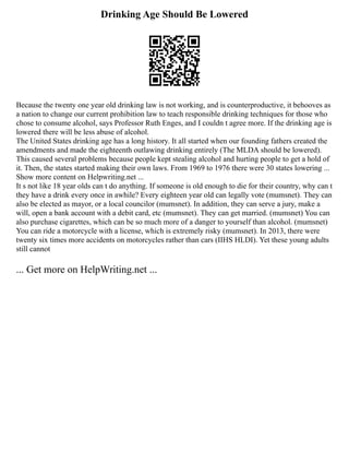 Drinking Age Should Be Lowered
Because the twenty one year old drinking law is not working, and is counterproductive, it behooves as
a nation to change our current prohibition law to teach responsible drinking techniques for those who
chose to consume alcohol, says Professor Ruth Enges, and I couldn t agree more. If the drinking age is
lowered there will be less abuse of alcohol.
The United States drinking age has a long history. It all started when our founding fathers created the
amendments and made the eighteenth outlawing drinking entirely (The MLDA should be lowered).
This caused several problems because people kept stealing alcohol and hurting people to get a hold of
it. Then, the states started making their own laws. From 1969 to 1976 there were 30 states lowering ...
Show more content on Helpwriting.net ...
It s not like 18 year olds can t do anything. If someone is old enough to die for their country, why can t
they have a drink every once in awhile? Every eighteen year old can legally vote (mumsnet). They can
also be elected as mayor, or a local councilor (mumsnet). In addition, they can serve a jury, make a
will, open a bank account with a debit card, etc (mumsnet). They can get married. (mumsnet) You can
also purchase cigarettes, which can be so much more of a danger to yourself than alcohol. (mumsnet)
You can ride a motorcycle with a license, which is extremely risky (mumsnet). In 2013, there were
twenty six times more accidents on motorcycles rather than cars (IIHS HLDI). Yet these young adults
still cannot
... Get more on HelpWriting.net ...
 