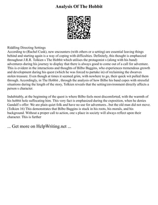 Analysis Of The Hobbit
Riddling Directing Settings
According to (Rachel Cusk), new encounters (with others or a setting) are essential leaving things
behind and starting again is a way of coping with difficulties. Definitely, this thought is emphasized
throughout J.R.R. Tolkien s The Hobbit which utilises the protagonist s (along with his band)
adventures during his journey to display that there is always good to come out of a call for adventure.
This is evident in the interactions and thoughts of Bilbo Baggins, who experiences tremendous growth
and development during his quest (which he was forced to partake in) of reclaiming the dwarves
stolen treasure. Even though at times it seemed grim, with nowhere to go, their quick wit pulled them
through. Accordingly, in The Hobbit , through the analysis of how Bilbo his band copes with stressful
situations during the length of the story, Tolkien reveals that the setting/environment directly affects a
person s character.
Indubitably, at the beginning of the quest is where Bilbo feels most discomforted, with the warmth of
his hobbit hole suffocating him. This very fact is emphasized during the exposition, when he denies
Gandalf s offer: We are plain quiet folk and have no use for adventures...but the old man did not move.
(Tolkien 16) This demonstrates that Bilbo Baggins is stuck in his roots, his morals, and his
background. Without a proper call to action, one s place in society will always reflect upon their
character. This is further
... Get more on HelpWriting.net ...
 