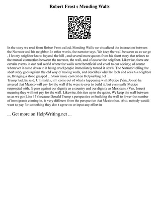 Robert Frost s Mending Walls
In the story we read from Robert Frost called, Mending Walls we visualized the interaction between
the Narrator and his neighbor. In other words, the narrator says, We keep the wall between us as we go
, I let my neighbor know beyond the hill , and several more quotes from his short story that relates to
the mutual connection between the narrator, the wall, and of course the neighbor. Likewise, there are
certain events in our real world where the walls were beneficial and cruel to our society; of course
whenever it came down to it being cruel people immediately turned it down. The Narrator telling the
short story goes against the old way of having walls, and describes what he feels and sees his neighbor
as, Bringing a stone grasped ... Show more content on Helpwriting.net ...
Trump had, he said, Ultimately, it ll come out of what s happening with Mexico (Van, Jones) he
assured that Mexico will pay for the wall if he were to ever to build it, but eventually Mexico
responded with, It goes against our dignity as a country and our dignity as Mexicans. (Van, Jones)
meaning they will not pay for the wall. Likewise, this ties up to the quote, We keep the wall between
us as we go (Line 15) because Donald Trump s perspective on building the wall to lower the number
of immigrants coming in, is very different from the perspective that Mexico has. Also, nobody would
want to pay for something they don t agree on or input any effort in
... Get more on HelpWriting.net ...
 