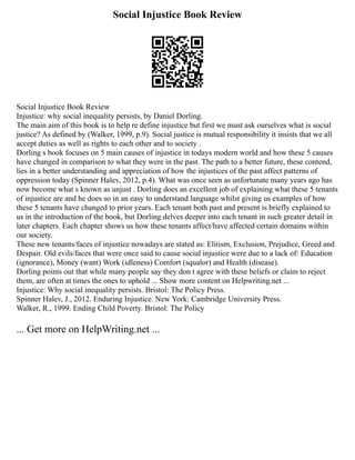 Social Injustice Book Review
Social Injustice Book Review
Injustice: why social inequality persists, by Daniel Dorling.
The main aim of this book is to help re define injustice but first we must ask ourselves what is social
justice? As defined by (Walker, 1999, p.9). Social justice is mutual responsibility it insists that we all
accept duties as well as rights to each other and to society .
Dorling s book focuses on 5 main causes of injustice in todays modern world and how these 5 causes
have changed in comparison to what they were in the past. The path to a better future, these contend,
lies in a better understanding and appreciation of how the injustices of the past affect patterns of
oppression today (Spinner Halev, 2012, p.4). What was once seen as unfortunate many years ago has
now become what s known as unjust . Dorling does an excellent job of explaining what these 5 tenants
of injustice are and he does so in an easy to understand language whilst giving us examples of how
these 5 tenants have changed to prior years. Each tenant both past and present is briefly explained to
us in the introduction of the book, but Dorling delves deeper into each tenant in such greater detail in
later chapters. Each chapter shows us how these tenants affect/have affected certain domains within
our society.
These new tenants/faces of injustice nowadays are stated as: Elitism, Exclusion, Prejudice, Greed and
Despair. Old evils/faces that were once said to cause social injustice were due to a lack of: Education
(ignorance), Money (want) Work (idleness) Comfort (squalor) and Health (disease).
Dorling points out that while many people say they don t agree with these beliefs or claim to reject
them, are often at times the ones to uphold ... Show more content on Helpwriting.net ...
Injustice: Why social inequality persists. Bristol: The Policy Press.
Spinner Halev, J., 2012. Enduring Injustice. New York: Cambridge University Press.
Walker, R., 1999. Ending Child Poverty. Bristol: The Policy
... Get more on HelpWriting.net ...
 