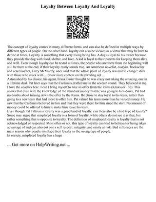Loyalty Between Loyalty And Loyalty
The concept of loyalty comes in many different forms, and can also be defined in multiple ways by
different types of people. On the other hand, loyalty can also be viewed as a virtue that may be hard to
define at times. Loyalty is something that every living being has. A dog is loyal to his owner because
they provide the dog with food, shelter, and love. A kid is loyal to their parents for keeping them alive
and well. Even though loyalty can be tested at times, the people who are there from the beginning will
still be there at the end, if their loyalty really stands true. An American novelist, essayist, bookseller
and screenwriter, Larry McMurtry, once said that the whole point of loyalty was not to change: stick
with those who stuck with ... Show more content on Helpwriting.net ...
Astonished by his choice, his agent, Frank Bauer thought he was crazy not taking the amazing, one in
a lifetime deal. Pat later says that the Cardinals drafted me in the seventh round. They believed in me.
I love the coaches here. I can t bring myself to take an offer from the Rams (Krakauer 130). This
shows that even with the knowledge of the abundant money that he was going to turn down, Pat had
no doubts about turning down the offer by the Rams. He chose to stay loyal to his team, rather than
going to a new team that had more to offer him. Pat valued his team more than he valued money. He
saw that the Cardinals believed in him and that they were there for him since the start. No amount of
money could be offered to him to make him leave his team.
Even though Pat Tillman s loyalty was a good kind of loyalty, can there also be a bad type of loyalty?
Some may argue that misplaced loyalty is a form of loyalty, while others do not see it as that, but
rather something that is opposite to loyalty. The definition of misplaced loyalty is loyalty that is not
acknowledged or respected. Most often or not, this type of loyalty can lead to betrayal or being taken
advantage of and can also put one s self respect, integrity, and sanity at risk. Bad influences are the
main reason why people misplace their loyalty in the wrong type of people.
In society, misplaced loyalty has a huge
... Get more on HelpWriting.net ...
 