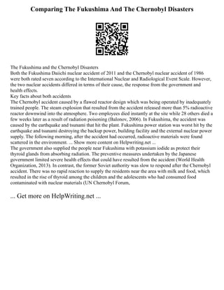Comparing The Fukushima And The Chernobyl Disasters
The Fukushima and the Chernobyl Disasters
Both the Fukushima Daiichi nuclear accident of 2011 and the Chernobyl nuclear accident of 1986
were both rated seven according to the International Nuclear and Radiological Event Scale. However,
the two nuclear accidents differed in terms of their cause, the response from the government and
health effects.
Key facts about both accidents
The Chernobyl accident caused by a flawed reactor design which was being operated by inadequately
trained people. The steam explosion that resulted from the accident released more than 5% radioactive
reactor downwind into the atmosphere. Two employees died instantly at the site while 28 others died a
few weeks later as a result of radiation poisoning (Balonov, 2006). In Fukushima, the accident was
caused by the earthquake and tsunami that hit the plant. Fukushima power station was worst hit by the
earthquake and tsunami destroying the backup power, building facility and the external nuclear power
supply. The following morning, after the accident had occurred, radioactive materials were found
scattered in the environment. ... Show more content on Helpwriting.net ...
The government also supplied the people near Fukushima with potassium iodide as protect their
thyroid glands from absorbing radiation. The preventive measures undertaken by the Japanese
government limited severe health effects that could have resulted from the accident (World Health
Organization, 2013). In contrast, the former Soviet authority was slow to respond after the Chernobyl
accident. There was no rapid reaction to supply the residents near the area with milk and food, which
resulted in the rise of thyroid among the children and the adolescents who had consumed food
contaminated with nuclear materials (UN Chernobyl Forum,
... Get more on HelpWriting.net ...
 