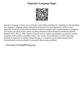 Figurative Language Paper
Figurative language is when you or someone is describing something by comparing it with something
else. Figurative language utilizes information of speech to be more persuasive, effective, and
impactful. There are several common figures of speech examples such as personification, metaphors,
and similes can enrich stories, subtly revealing information about characters and themes (Kirsner
Mandell, 2012, 2012, p. 286). Figures of speech such as similes and metaphors go past the accurate
meanings of the words to contribute reader s new visions. Personification is a more interesting
methods of expression in which a thing/a thought or a creature/is given human characteristics.
Personification is closely related to a metaphor, that provides inanimate
... Get more on HelpWriting.net ...
 