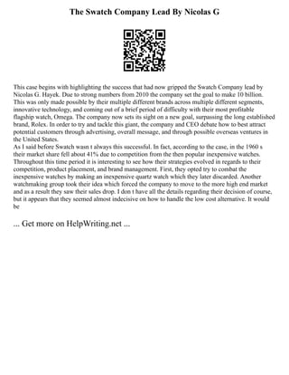 The Swatch Company Lead By Nicolas G
This case begins with highlighting the success that had now gripped the Swatch Company lead by
Nicolas G. Hayek. Due to strong numbers from 2010 the company set the goal to make 10 billion.
This was only made possible by their multiple different brands across multiple different segments,
innovative technology, and coming out of a brief period of difficulty with their most profitable
flagship watch, Omega. The company now sets its sight on a new goal, surpassing the long established
brand, Rolex. In order to try and tackle this giant, the company and CEO debate how to best attract
potential customers through advertising, overall message, and through possible overseas ventures in
the United States.
As I said before Swatch wasn t always this successful. In fact, according to the case, in the 1960 s
their market share fell about 41% due to competition from the then popular inexpensive watches.
Throughout this time period it is interesting to see how their strategies evolved in regards to their
competition, product placement, and brand management. First, they opted try to combat the
inexpensive watches by making an inexpensive quartz watch which they later discarded. Another
watchmaking group took their idea which forced the company to move to the more high end market
and as a result they saw their sales drop. I don t have all the details regarding their decision of course,
but it appears that they seemed almost indecisive on how to handle the low cost alternative. It would
be
... Get more on HelpWriting.net ...
 