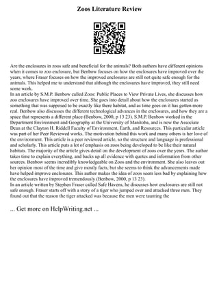 Zoos Literature Review
Are the enclosures in zoos safe and beneficial for the animals? Both authors have different opinions
when it comes to zoo enclosure, but Benbow focuses on how the enclosures have improved over the
years, where Fraser focuses on how the improved enclosures are still not quite safe enough for the
animals. This helped me to understand that although the enclosures have improved, they still need
some work.
In an article by S.M.P. Benbow called Zoos: Public Places to View Private Lives, she discusses how
zoo enclosures have improved over time. She goes into detail about how the enclosures started as
something that was supposed to be exactly like there habitat, and as time goes on it has gotten more
real. Benbow also discusses the different technological advances in the enclosures, and how they are a
space that represents a different place (Benbow, 2000, p 13 23). S.M.P. Benbow worked in the
Department Environment and Geography at the University of Manitoba, and is now the Associate
Dean at the Clayton H. Riddell Faculty of Environment, Earth, and Resources. This particular article
was part of her Peer Reviewed works. The motivation behind this work and many others is her love of
the environment. This article is a peer reviewed article, so the structure and language is professional
and scholarly. This article puts a lot of emphasis on zoos being developed to be like their natural
habitats. The majority of the article gives detail on the development of zoos over the years. The author
takes time to explain everything, and backs up all evidence with quotes and information from other
sources. Benbow seems incredibly knowledgeable on Zoos and the environment. She also leaves out
her opinion most of the time and give mostly facts, but she seems to think the advancements made
have helped improve enclosures. This author makes the idea of zoos seem less bad by explaining how
the enclosures have improved tremendously (Benbow, 2000, p 13 23).
In an article written by Stephen Fraser called Safe Havens, he discusses how enclosures are still not
safe enough. Fraser starts off with a story of a tiger who jumped over and attacked three men. They
found out that the reason the tiger attacked was because the men were taunting the
... Get more on HelpWriting.net ...
 