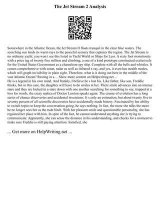 The Jet Stream 2 Analysis
Somewhere in the Atlantic Ocean, the Jet Stream II floats tranquil in the clear blue waters. The
scorching sun lends its warm rays to the peaceful scenery that captures the region. The Jet Stream is
no ordinary yacht; you won t see this listed in Yacht World or Ships for Less. A sixty foot monstrosity
with a price tag of twenty five million and climbing, a one of a kind prototype constructed exclusively
for the United States Government as a chameleon spy ship. Complete with all the bells and whistles. It
comes comprehensive with sonar, radar as well as infrared x ray, and yes, it even has stealth modes,
which will graph invisibility in plain sight. Therefore, what is it doing out here in the middle of the
vast Atlantic Ocean? Resting in a ... Show more content on Helpwriting.net ...
He is a legend in his own mind. And frankly, I believe he s lost his. Like father, like son, Freddie
thinks, but in this case, the daughter will have to do smiles at her. There smile advances into an intense
stare and they are locked in a stare down with one another searching for something to say, trapped at a
loss for words, the crazy replica of Doctor Lawton speaks again. The course of evolution has a long
series of chance discoveries and accidental inventions. It s only an estimation, but about twenty five to
seventy percent of all scientific discoveries have accidentally made history. Fascinated by her ability
to switch topics to keep the conversation going, he says nothing. In fact, the more she talks the more
he no longer sees her as the rude bitch. With her pleasant smile and questionable personality, she has
regained her place with him. In spite of the fact, he cannot understand anything she is trying to
communicate. Apparently, she can sense the distance in his understanding, and checks for a moment to
make sure Freddie is still paying attention. Satisfied, she
... Get more on HelpWriting.net ...
 