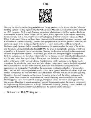 Ting
Mapping the Man behind the Qing period Garden The symposium, Artful Retreat: Garden Culture of
the Qing Dynasty , jointly organized by the Peabody Essex Museum and Harvard University and held
on 12 13 November 2010, reveals Qianlong s emotional relationships to the Qing gardens. Gathering
scholars from Australia, China, Europe, and the United States, it provides an exceptional opportunity
for ten scholars, such as Hui Zou (Professor of Architecture at the University of Florida) and Mark
Elliott (Professor of Chinese and Inner Asian History in the Department of East Asian Languages and
Civilizations at Harvard University), to share their perspectives on the artistic, political, historical, and
economic aspects of the Qing period garden culture. ... Show more content on Helpwriting.net ...
Berliner s article, however, is less compelling than these. In order to explain the blend of the artifact
and the natural settings in the Liubei Ting (流杯亭), she gives an example of a Qianlong period vase
with different designs and glazes, asserting that Qianlong liked contrast and preferred to amalgamate
different design elements together. The evidence, yet, is not solid enough to support this argument.
First, the lecturer does not show her evidence objectively, because she only talks about the feature of a
specific vase, rather than a general type. The type of vase that shows sharp contrast between glaze
colors is the wucai (五彩) ware, developing from the sancai (三彩) technique in the Tang dynasty.
Apart from the mixed color vases, there were a lot of other categories of vases in the Qianlong period.
One dominant type is the blue and white ware. Porcelains with famille rose overglaze enamel
decoration were also popular. This kind has the harmonious combination of colors of green, yellow,
black, and rose with blurry edges between colors. Also, these types of porcelain often have auspicious
themes. For instance, the Blue and White Vase of Soft Paste Porcelain with a Lion and an Eagle (Fig.
2) depicts a theme of longevity and happiness. Presenting unity in both the subject matters and the
glaze colors, these vases do not suggest contrast. Instead of rushing into the conclusion that most
Qianlong period vases show contrasts in design, the speaker should have taken other types of vases
into account. Therefore, it cannot persuasively support the argument against the emperor s propensity
for implementing different elements in design. Neither could it justify Qianlong s conscious choice of
integrating the abstract manmade water channel into the realistic natural landscape
... Get more on HelpWriting.net ...
 
