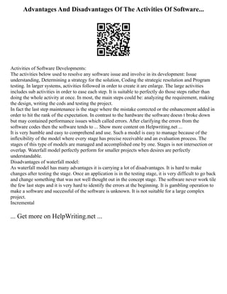 Advantages And Disadvantages Of The Activities Of Software...
Activities of Software Developments:
The activities below used to resolve any software issue and involve in its development: Issue
understanding, Determining a strategy for the solution, Coding the strategic resolution and Program
testing. In larger systems, activities followed in order to create it are enlarge. The large activities
includes sub activities in order to ease each step. It is suitable to perfectly do those steps rather than
doing the whole activity at once. In most, the main steps could be: analyzing the requirement, making
the design, writing the cods and testing the project.
In fact the last step maintenance is the stage where the mistake corrected or the enhancement added in
order to hit the rank of the expectation. In contrast to the hardware the software doesn t broke down
but may contained performance issues which called errors. After clarifying the errors from the
software codes then the software tends to ... Show more content on Helpwriting.net ...
It is very humble and easy to comprehend and use. Such a model is easy to manage because of the
inflexibility of the model where every stage has precise receivable and an evaluation process. The
stages of this type of models are managed and accomplished one by one. Stages is not intersection or
overlap. Waterfall model perfectly perform for smaller projects when desires are perfectly
understandable.
Disadvantages of waterfall model:
As waterfall model has many advantages it is carrying a lot of disadvantages. It is hard to make
changes after testing the stage. Once an application is in the testing stage, it is very difficult to go back
and change something that was not well thought out in the concept stage. The software never work tile
the few last steps and it is very hard to identify the errors at the beginning. It is gambling operation to
make a software and successful of the software is unknown. It is not suitable for a large complex
project.
Incremental
... Get more on HelpWriting.net ...
 