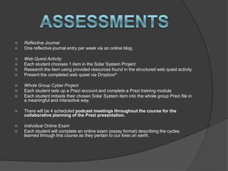    Reflective Journal
   One reflective journal entry per week via an online blog.

   Web Quest Activity
   Each student chooses 1 item in the Solar System Project
   Research the item using provided resources found in the structured web quest activity
   Present the completed web quest via Dropbox©

   Whole Group Cyber Project
   Each student sets up a Prezi account and complete a Prezi training module
   Each student imbeds their chosen Solar System item into the whole group Prezi file in
    a meaningful and interactive way.

   There will be 4 scheduled podcast meetings throughout the course for the
    collaborative planning of the Prezi presentation.

   Individual Online Exam
   Each student will complete an online exam (essay format) describing the cycles
    learned through this course as they pertain to our lives on earth.
 