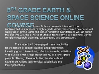 This Earth and Space Science course is intended to be
implemented in a seventh or eighth grade virtual classroom. The course will
satisfy all 8th grade Earth and Space Academic Standards as well as enrich
the students with the benefits of utilizing technology in a meaningful way to
complete research, planning, collaboration, and presentation.

         The student will be engaged in many activities
for the benefit of content learning and presentation,
Including group discussions, reflective journals, individual
Web quests, small group presentations, and large group
projects. Through these activities, the students will
experience various technological capabilities and
their applications.
 