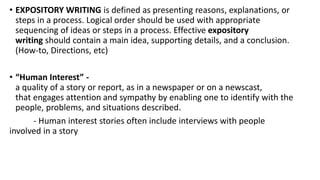 • EXPOSITORY WRITING is defined as presenting reasons, explanations, or
steps in a process. Logical order should be used with appropriate
sequencing of ideas or steps in a process. Effective expository
writing should contain a main idea, supporting details, and a conclusion.
(How-to, Directions, etc)
• “Human Interest” -
a quality of a story or report, as in a newspaper or on a newscast,
that engages attention and sympathy by enabling one to identify with the
people, problems, and situations described.
- Human interest stories often include interviews with people
involved in a story
 