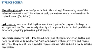 TYPES OF POETRY:
Narrative poetry is a form of poetry that tells a story, often making use of the
voices of a narrator and characters as well; the entire story is usually written in
metred verse. (Ex: Ballad)
Lyric poems have a musical rhythm, and their topics often explore feelings or
strong emotions. You can usually identify a lyric poem by its musical qualities. An
emotional, rhyming poem is a lyrical poem.
Free verse is poetry that is free from limitations of regular meter or rhythm and
does not rhyme with fixed forms. Such poems are without rhythms and rhyme
schemes. They do not follow regular rhyme scheme rules and still provide artistic
expression.
 