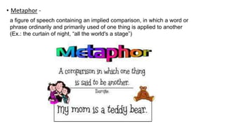 • Metaphor -
a figure of speech containing an implied comparison, in which a word or
phrase ordinarily and primarily used of one thing is applied to another
(Ex.: the curtain of night, “all the world's a stage”)
 