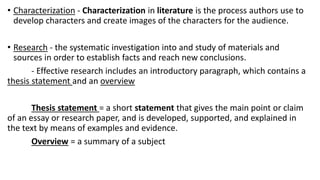 • Characterization - Characterization in literature is the process authors use to
develop characters and create images of the characters for the audience.
• Research - the systematic investigation into and study of materials and
sources in order to establish facts and reach new conclusions.
- Effective research includes an introductory paragraph, which contains a
thesis statement and an overview
Thesis statement = a short statement that gives the main point or claim
of an essay or research paper, and is developed, supported, and explained in
the text by means of examples and evidence.
Overview = a summary of a subject
 